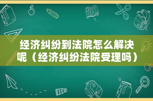 經(jīng)濟(jì)糾紛到法院怎么解決呢（經(jīng)濟(jì)糾紛法院受理嗎）
