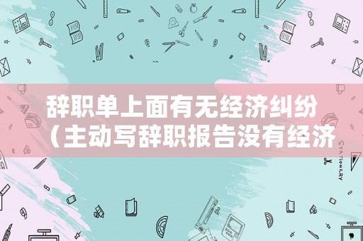辭職單上面有無經(jīng)濟糾紛（主動寫辭職報告沒有經(jīng)濟補償）