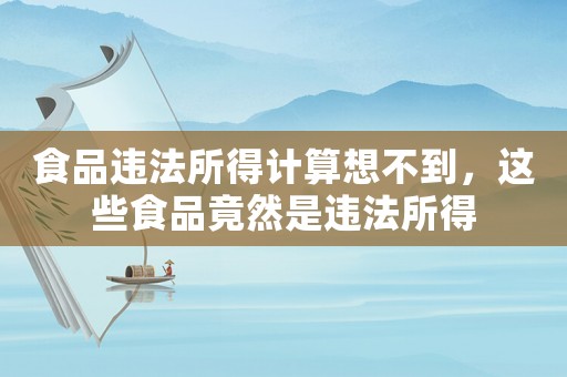 食品違法所得計(jì)算想不到，這些食品竟然是違法所得