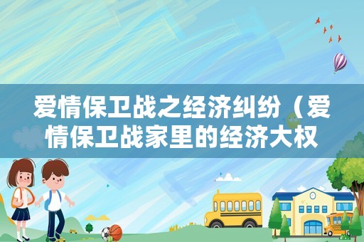 愛(ài)情保衛(wèi)戰(zhàn)之經(jīng)濟(jì)糾紛（愛(ài)情保衛(wèi)戰(zhàn)家里的經(jīng)濟(jì)大權(quán)是哪一期）