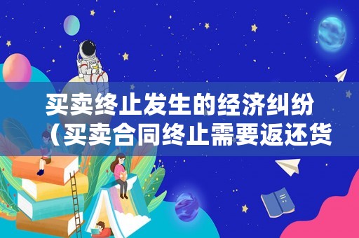 買賣終止發(fā)生的經(jīng)濟(jì)糾紛（買賣合同終止需要返還貨款嗎）