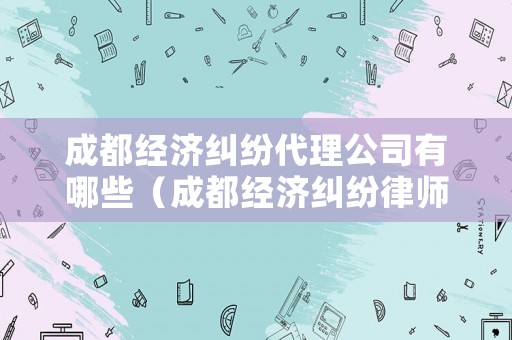 成都經(jīng)濟糾紛代理公司有哪些（成都經(jīng)濟糾紛律師事務(wù)所）