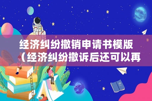 經(jīng)濟(jì)糾紛撤銷申請書模版（經(jīng)濟(jì)糾紛撤訴后還可以再次起訴嗎）
