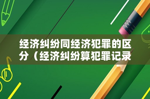 經(jīng)濟(jì)糾紛同經(jīng)濟(jì)犯罪的區(qū)分（經(jīng)濟(jì)糾紛算犯罪記錄嗎）