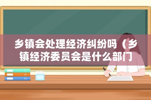 鄉(xiāng)鎮(zhèn)會(huì)處理經(jīng)濟(jì)糾紛嗎（鄉(xiāng)鎮(zhèn)經(jīng)濟(jì)委員會(huì)是什么部門）