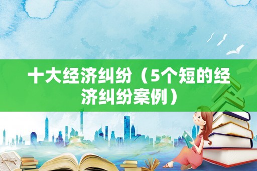 十大經(jīng)濟糾紛（5個短的經(jīng)濟糾紛案例）