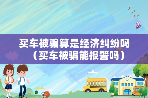 買車被騙算是經濟糾紛嗎（買車被騙能報警嗎）