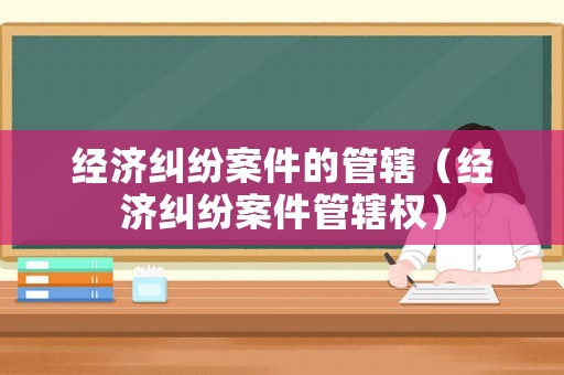 經(jīng)濟(jì)糾紛案件的管轄（經(jīng)濟(jì)糾紛案件管轄權(quán)）
