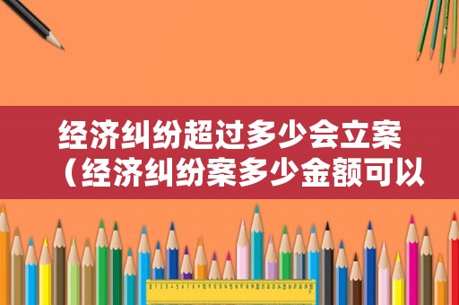 經(jīng)濟糾紛超過多少會立案（經(jīng)濟糾紛案多少金額可以立案?）