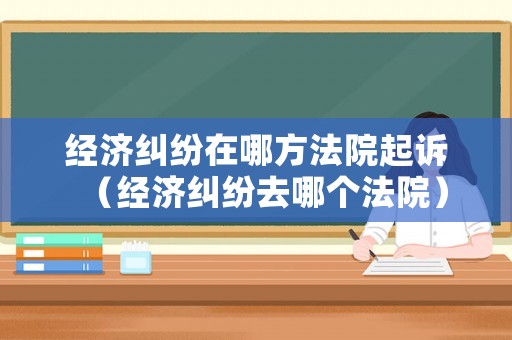 經(jīng)濟(jì)糾紛在哪方法院起訴（經(jīng)濟(jì)糾紛去哪個(gè)法院）