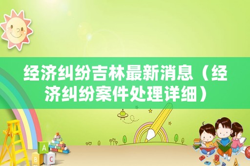 經(jīng)濟(jì)糾紛吉林最新消息（經(jīng)濟(jì)糾紛案件處理詳細(xì)）