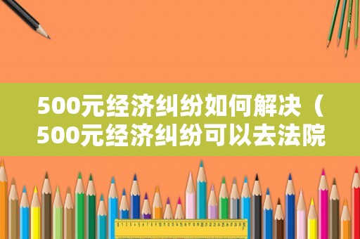 500元經(jīng)濟(jì)糾紛如何解決（500元經(jīng)濟(jì)糾紛可以去法院起訴嗎）