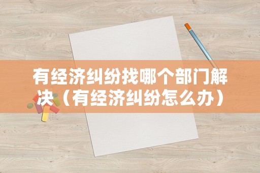 有經(jīng)濟(jì)糾紛找哪個(gè)部門解決（有經(jīng)濟(jì)糾紛怎么辦）