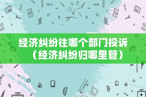 經(jīng)濟(jì)糾紛往哪個(gè)部門投訴（經(jīng)濟(jì)糾紛歸哪里管）