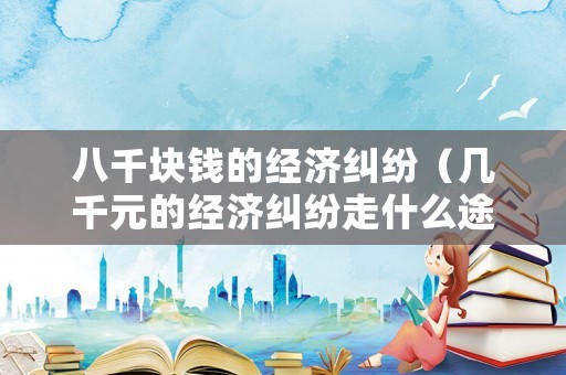 八千塊錢的經(jīng)濟(jì)糾紛（幾千元的經(jīng)濟(jì)糾紛走什么途徑好）