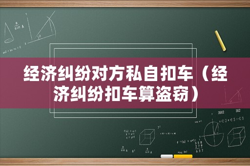 經(jīng)濟糾紛對方私自扣車（經(jīng)濟糾紛扣車算盜竊）