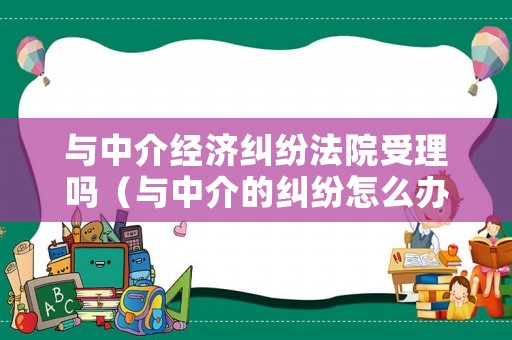 與中介經(jīng)濟(jì)糾紛法院受理嗎（與中介的糾紛怎么辦）