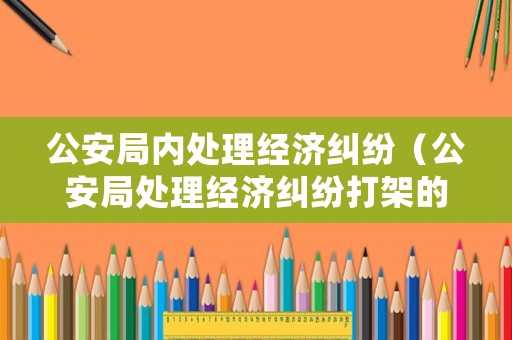 公安局內處理經(jīng)濟糾紛（公安局處理經(jīng)濟糾紛打架的叫什么科室）