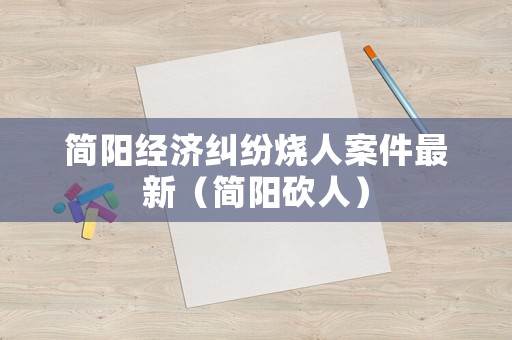簡陽經(jīng)濟糾紛燒人案件最新（簡陽砍人）