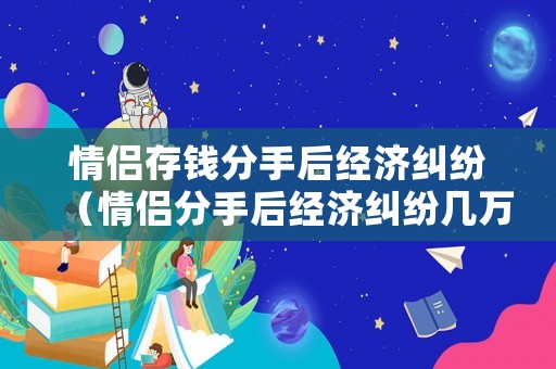 情侶存錢分手后經(jīng)濟(jì)糾紛（情侶分手后經(jīng)濟(jì)糾紛幾萬）