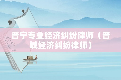 晉寧專業(yè)經(jīng)濟糾紛律師（晉城經(jīng)濟糾紛律師）