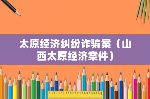 太原經(jīng)濟糾紛詐騙案（山西太原經(jīng)濟案件）