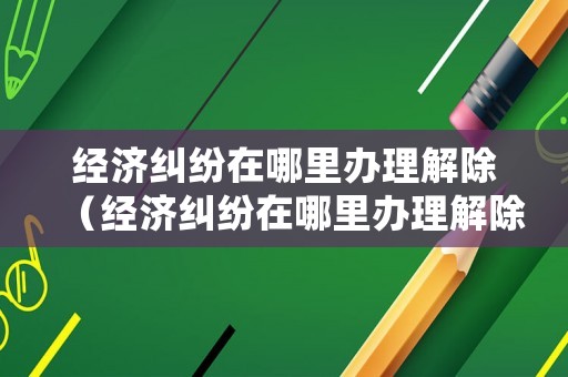 經(jīng)濟(jì)糾紛在哪里辦理解除（經(jīng)濟(jì)糾紛在哪里辦理解除登記）