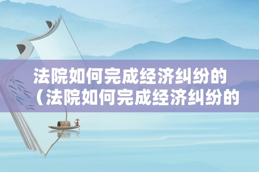 法院如何完成經(jīng)濟(jì)糾紛的（法院如何完成經(jīng)濟(jì)糾紛的調(diào)解）