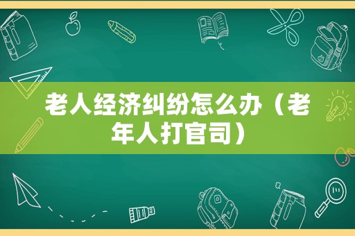 老人經(jīng)濟(jì)糾紛怎么辦（老年人打官司）