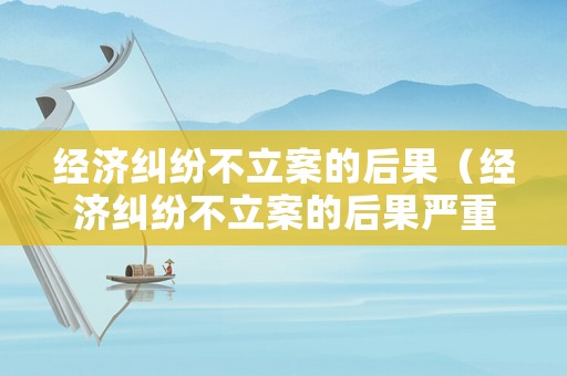 經(jīng)濟糾紛不立案的后果（經(jīng)濟糾紛不立案的后果嚴重嗎）