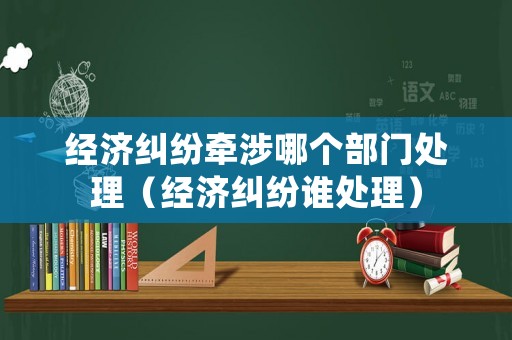 經(jīng)濟(jì)糾紛牽涉哪個(gè)部門處理（經(jīng)濟(jì)糾紛誰(shuí)處理）
