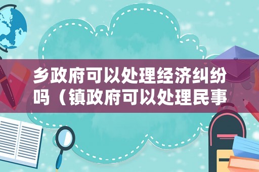 鄉(xiāng)政府可以處理經(jīng)濟(jì)糾紛嗎（鎮(zhèn)政府可以處理民事糾紛嗎）