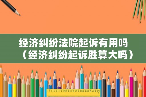 經(jīng)濟(jì)糾紛法院起訴有用嗎（經(jīng)濟(jì)糾紛起訴勝算大嗎）