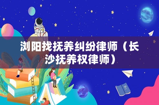 瀏陽找撫養(yǎng)糾紛律師（長沙撫養(yǎng)權(quán)律師）