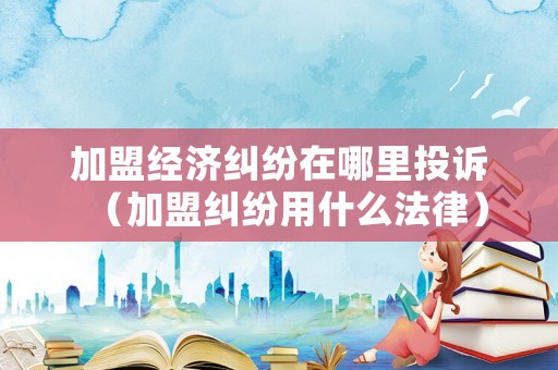 加盟經(jīng)濟糾紛在哪里投訴（加盟糾紛用什么法律）