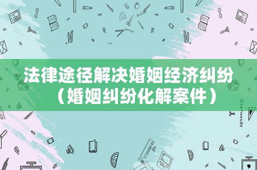 法律途徑解決婚姻經(jīng)濟糾紛（婚姻糾紛化解案件）