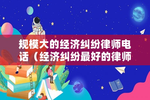 規(guī)模大的經(jīng)濟(jì)糾紛律師電話（經(jīng)濟(jì)糾紛最好的律師）