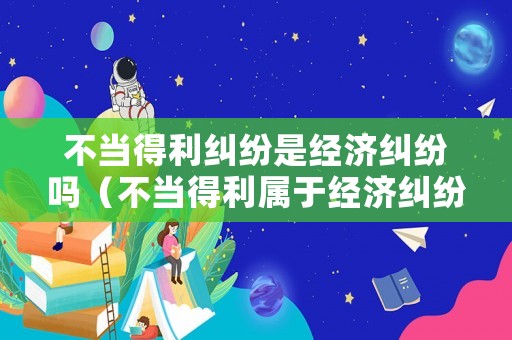 不當(dāng)?shù)美m紛是經(jīng)濟(jì)糾紛嗎（不當(dāng)?shù)美麑儆诮?jīng)濟(jì)糾紛嗎）