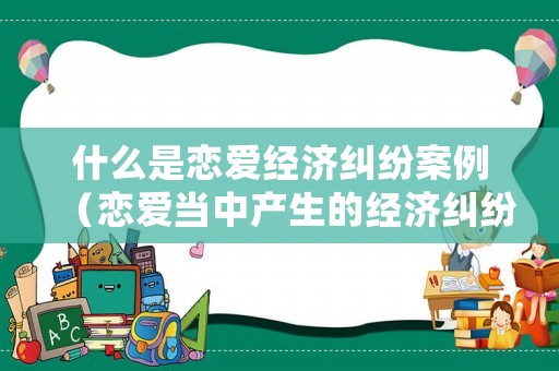 什么是戀愛經(jīng)濟糾紛案例（戀愛當中產(chǎn)生的經(jīng)濟糾紛該如何處理）