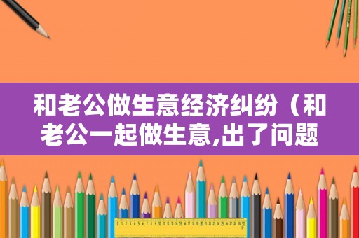 和老公做生意經(jīng)濟糾紛（和老公一起做生意,出了問題就指責(zé)我）