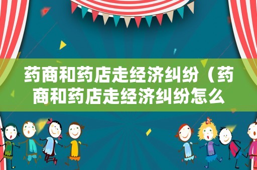 藥商和藥店走經(jīng)濟(jì)糾紛（藥商和藥店走經(jīng)濟(jì)糾紛怎么辦）