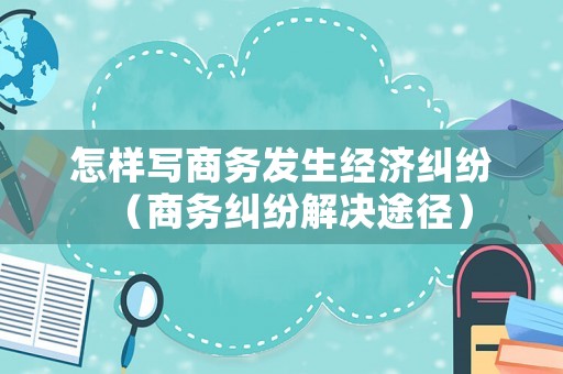 怎樣寫商務(wù)發(fā)生經(jīng)濟糾紛（商務(wù)糾紛解決途徑）