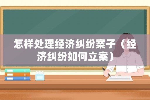 怎樣處理經(jīng)濟(jì)糾紛案子（經(jīng)濟(jì)糾紛如何立案）