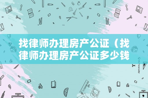 找律師辦理房產(chǎn)公證（找律師辦理房產(chǎn)公證多少錢）
