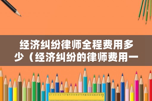 經(jīng)濟糾紛律師全程費用多少（經(jīng)濟糾紛的律師費用一般多少）