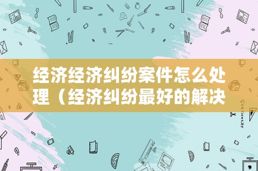 經(jīng)濟(jì)經(jīng)濟(jì)糾紛案件怎么處理（經(jīng)濟(jì)糾紛最好的解決辦法）