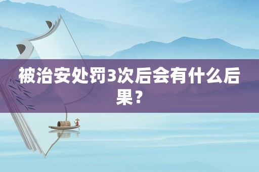 被治安處罰3次后會有什么后果？