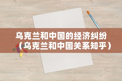 烏克蘭和中國(guó)的經(jīng)濟(jì)糾紛（烏克蘭和中國(guó)關(guān)系知乎）