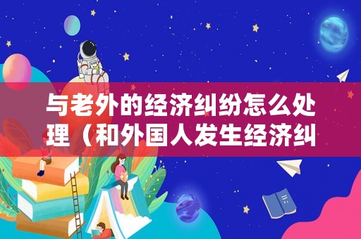 與老外的經(jīng)濟(jì)糾紛怎么處理（和外國人發(fā)生經(jīng)濟(jì)糾紛怎么解決）