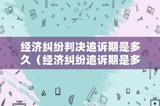 經(jīng)濟(jì)糾紛判決追訴期是多久（經(jīng)濟(jì)糾紛追訴期是多少年）